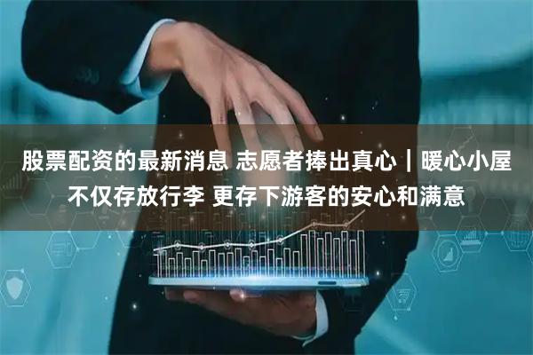股票配资的最新消息 志愿者捧出真心｜暖心小屋不仅存放行李 更存下游客的安心和满意
