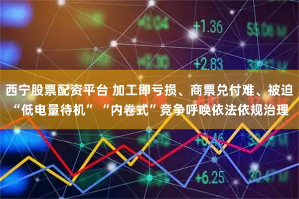西宁股票配资平台 加工即亏损、商票兑付难、被迫“低电量待机” “内卷式”竞争呼唤依法依规治理