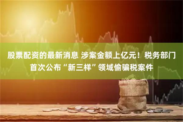 股票配资的最新消息 涉案金额上亿元！税务部门首次公布“新三样”领域偷骗税案件