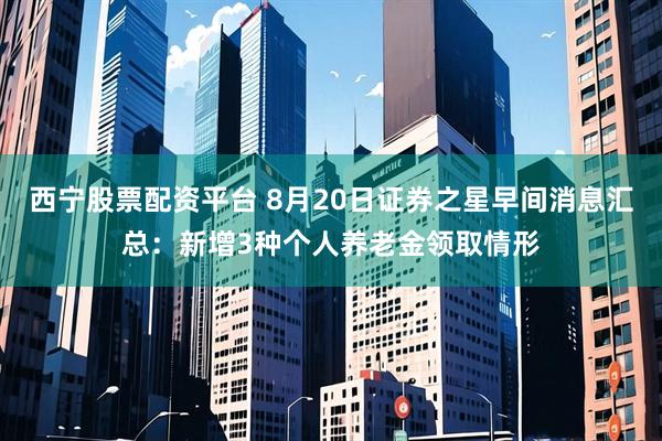 西宁股票配资平台 8月20日证券之星早间消息汇总：新增3种个人养老金领取情形