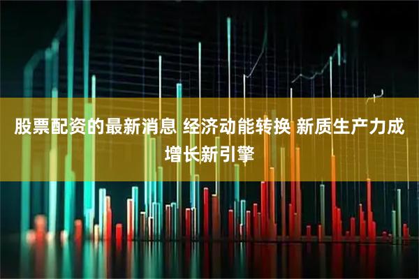 股票配资的最新消息 经济动能转换 新质生产力成增长新引擎