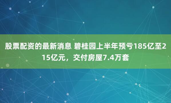 股票配资的最新消息 碧桂园上半年预亏185亿至215亿元，交付房屋7.4万套