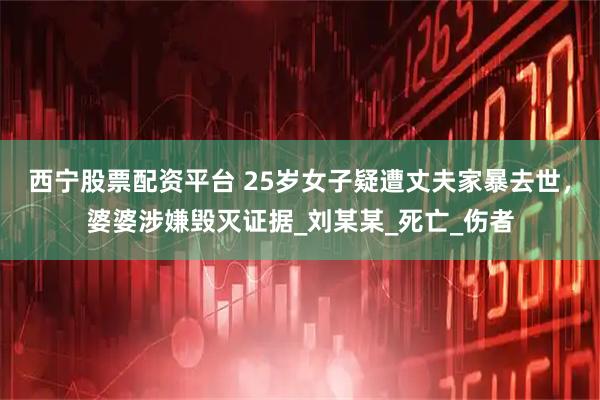 西宁股票配资平台 25岁女子疑遭丈夫家暴去世，婆婆涉嫌毁灭证据_刘某某_死亡_伤者