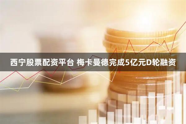 西宁股票配资平台 梅卡曼德完成5亿元D轮融资