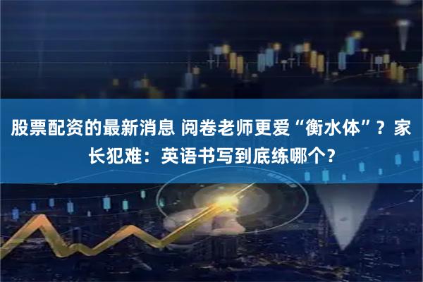 股票配资的最新消息 阅卷老师更爱“衡水体”？家长犯难：英语书写到底练哪个？