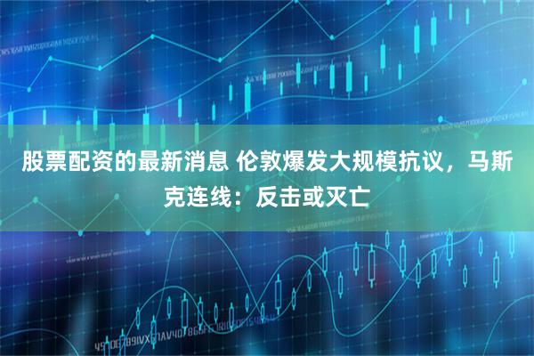 股票配资的最新消息 伦敦爆发大规模抗议，马斯克连线：反击或灭亡