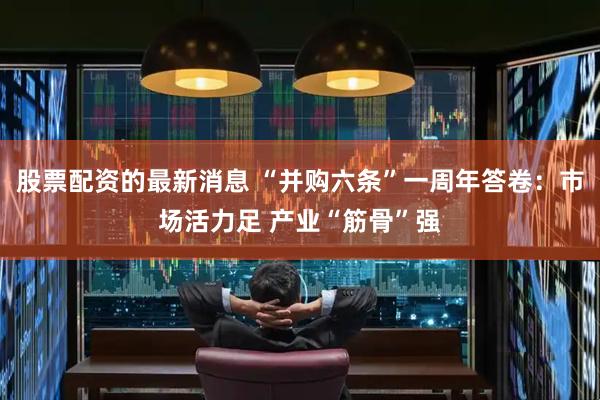 股票配资的最新消息 “并购六条”一周年答卷：市场活力足 产业“筋骨”强
