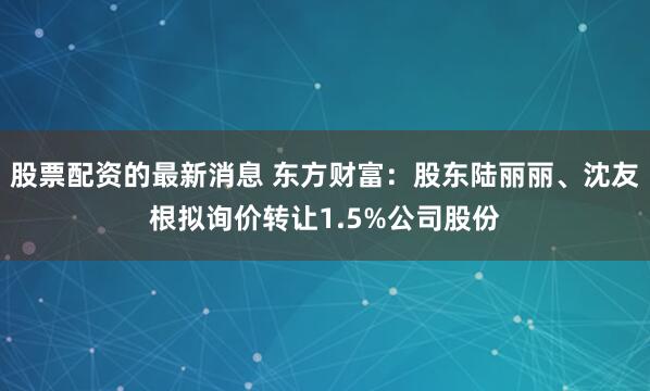 股票配资的最新消息 东方财富：股东陆丽丽、沈友根拟询价转让1.5%公司股份