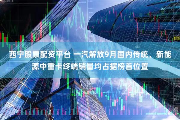 西宁股票配资平台 一汽解放9月国内传统、新能源中重卡终端销量均占据榜首位置