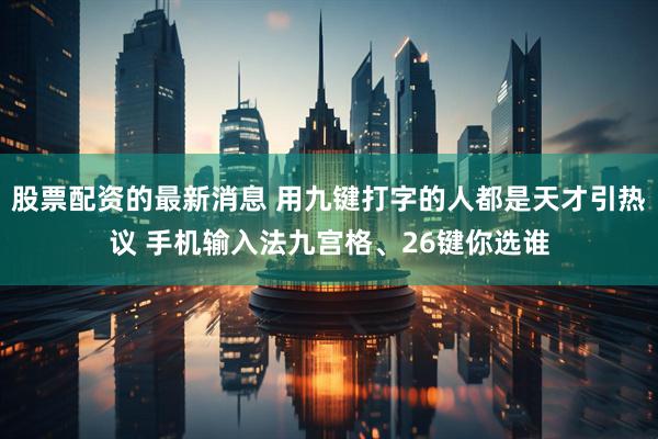 股票配资的最新消息 用九键打字的人都是天才引热议 手机输入法九宫格、26键你选谁