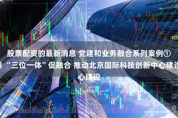 股票配资的最新消息 党建和业务融合系列案例①丨“三位一体”促融合 推动北京国际科技创新中心建设