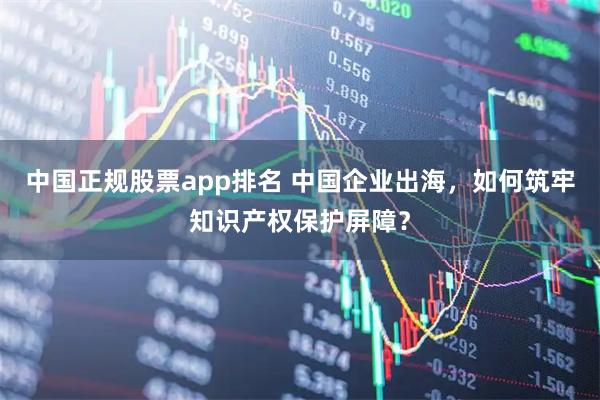 中国正规股票app排名 中国企业出海，如何筑牢知识产权保护屏障？