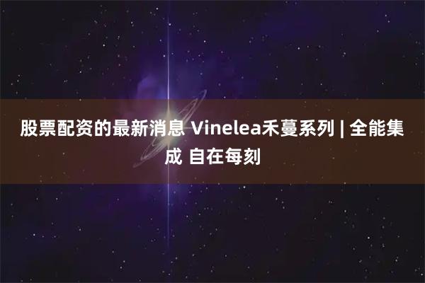股票配资的最新消息 Vinelea禾蔓系列 | 全能集成 自在每刻