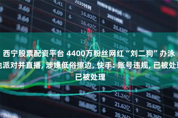 西宁股票配资平台 4400万粉丝网红“刘二狗”办泳池派对并直播, 涉嫌低俗擦边, 快手: 账号违规, 已被处理