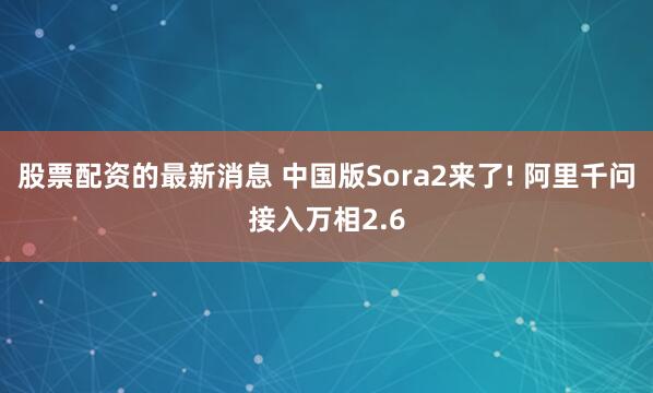股票配资的最新消息 中国版Sora2来了! 阿里千问接入万相2.6