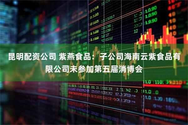 昆明配资公司 紫燕食品：子公司海南云紫食品有限公司未参加第五届消博会