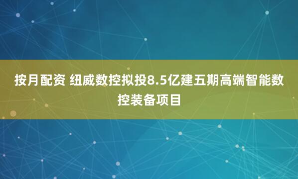 按月配资 纽威数控拟投8.5亿建五期高端智能数控装备项目