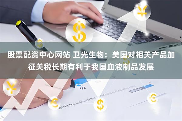 股票配资中心网站 卫光生物：美国对相关产品加征关税长期有利于我国血液制品发展