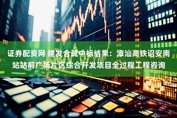 证券配资网 建发合诚中标结果：漳汕高铁诏安南站站前广场片区综合开发项目全过程工程咨询