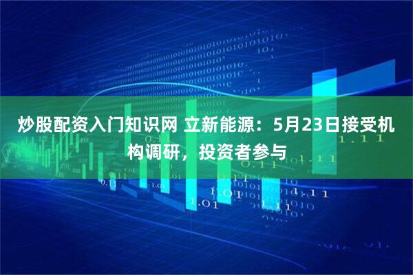 炒股配资入门知识网 立新能源：5月23日接受机构调研，投资者参与