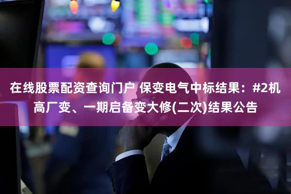 在线股票配资查询门户 保变电气中标结果：#2机高厂变、一期启备变大修(二次)结果公告
