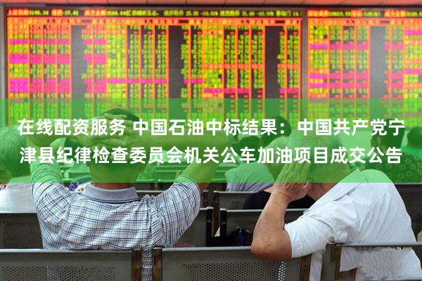 在线配资服务 中国石油中标结果：中国共产党宁津县纪律检查委员会机关公车加油项目成交公告