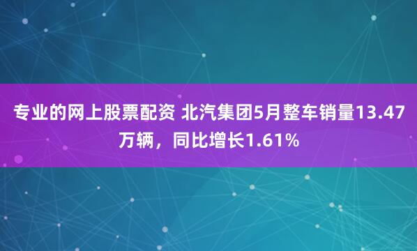 专业的网上股票配资 北汽集团5月整车销量13.47万辆，同比增长1.61%
