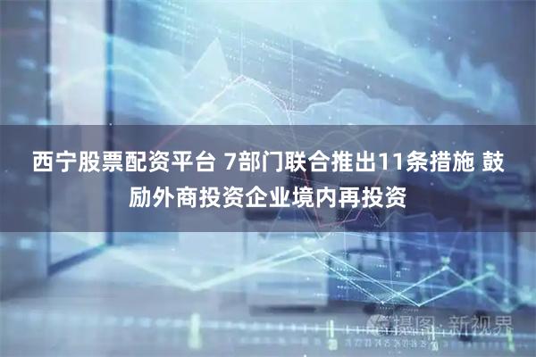 西宁股票配资平台 7部门联合推出11条措施 鼓励外商投资企业境内再投资