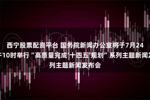 西宁股票配资平台 国务院新闻办公室将于7月24日上午10时举行“高质量完成‘十四五’规划”系列主题新闻发布会