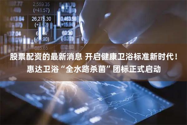 股票配资的最新消息 开启健康卫浴标准新时代！惠达卫浴“全水路杀菌”团标正式启动