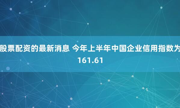 股票配资的最新消息 今年上半年中国企业信用指数为161.61