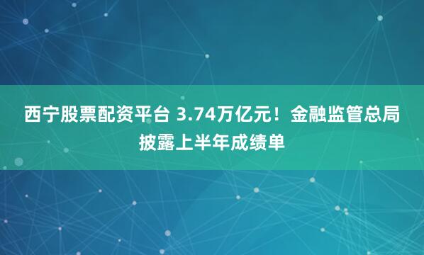 西宁股票配资平台 3.74万亿元！金融监管总局披露上半年成绩单