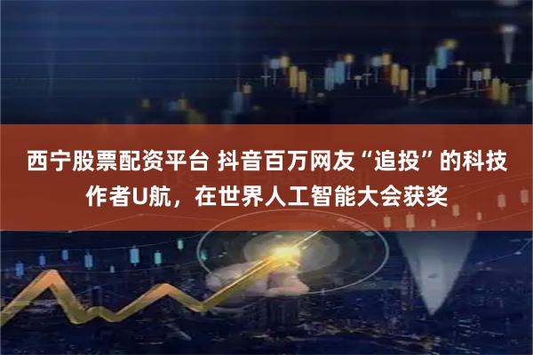 西宁股票配资平台 抖音百万网友“追投”的科技作者U航，在世界人工智能大会获奖