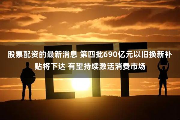 股票配资的最新消息 第四批690亿元以旧换新补贴将下达 有望持续激活消费市场