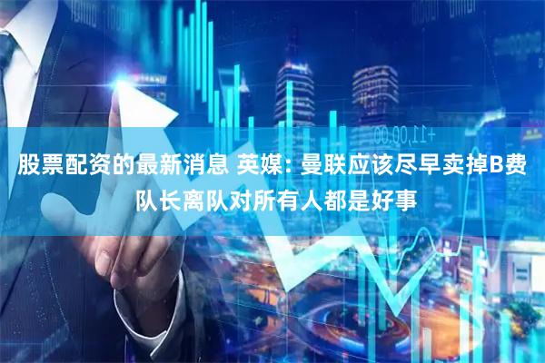 股票配资的最新消息 英媒: 曼联应该尽早卖掉B费 队长离队对所有人都是好事