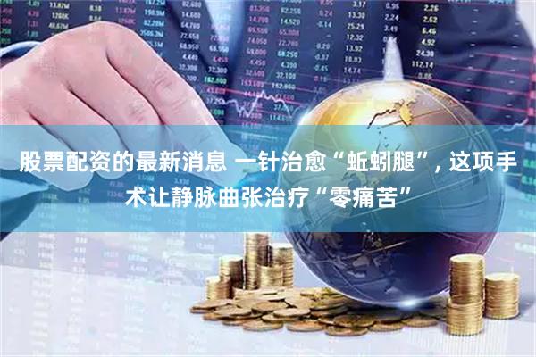 股票配资的最新消息 一针治愈“蚯蚓腿”, 这项手术让静脉曲张治疗“零痛苦”