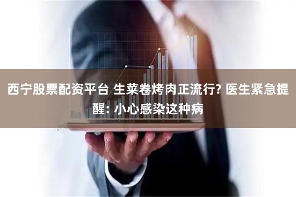 西宁股票配资平台 生菜卷烤肉正流行? 医生紧急提醒: 小心感染这种病