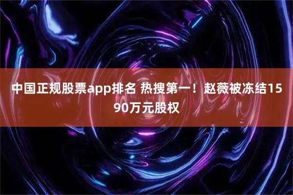 中国正规股票app排名 热搜第一！赵薇被冻结1590万元股权