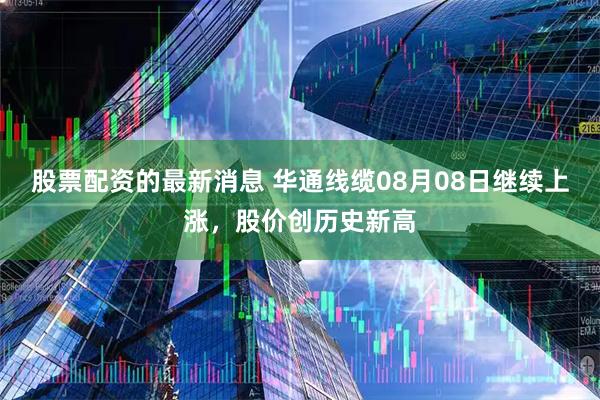 股票配资的最新消息 华通线缆08月08日继续上涨，股价创历史新高