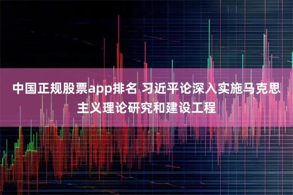 中国正规股票app排名 习近平论深入实施马克思主义理论研究和建设工程