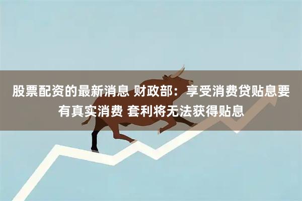 股票配资的最新消息 财政部：享受消费贷贴息要有真实消费 套利将无法获得贴息