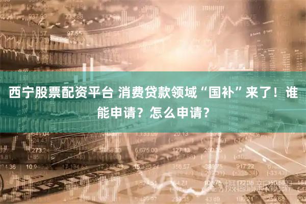 西宁股票配资平台 消费贷款领域“国补”来了！谁能申请？怎么申请？
