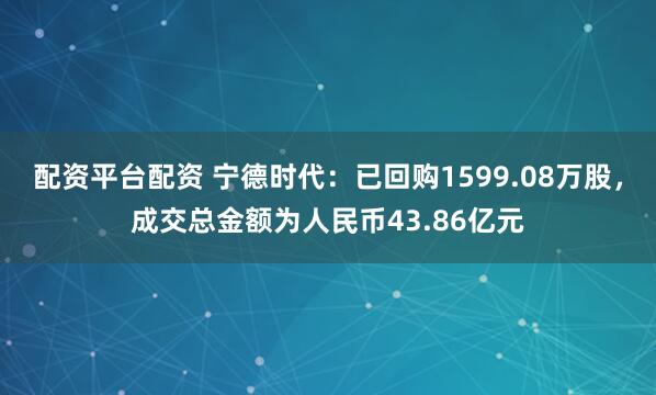 配资平台配资 宁德时代：已回购1599.08万股，成交总金额为人民币43.86亿元