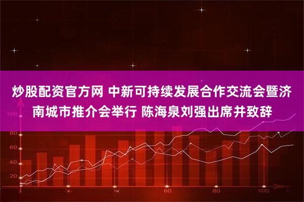 炒股配资官方网 中新可持续发展合作交流会暨济南城市推介会举行 陈海泉刘强出席并致辞