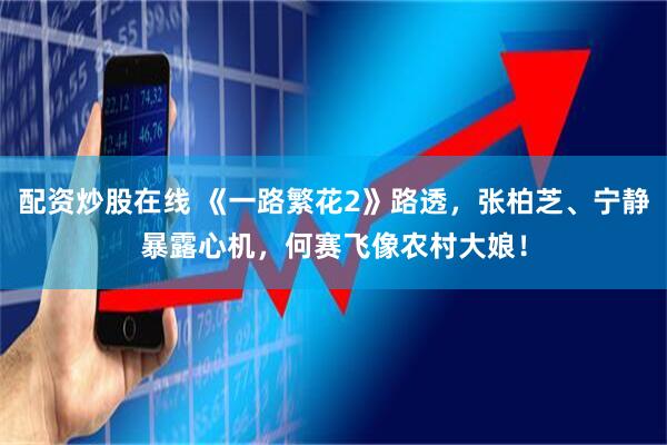 配资炒股在线 《一路繁花2》路透，张柏芝、宁静暴露心机，何赛飞像农村大娘！