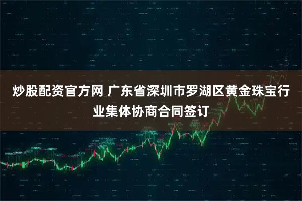 炒股配资官方网 广东省深圳市罗湖区黄金珠宝行业集体协商合同签订
