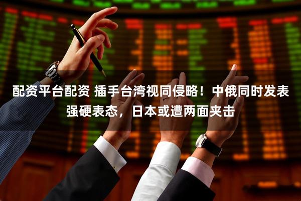 配资平台配资 插手台湾视同侵略!中俄同时发表强硬表态,日本或遭两面夹击