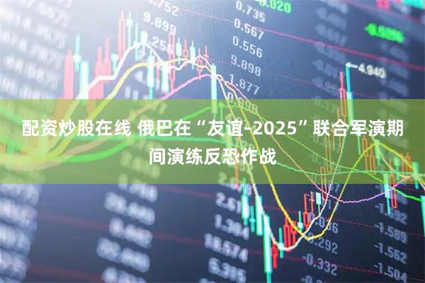 配资炒股在线 俄巴在“友谊-2025”联合军演期间演练反恐作战