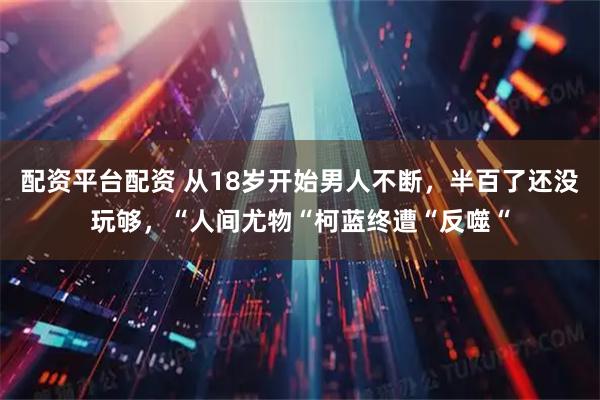 配资平台配资 从18岁开始男人不断，半百了还没玩够，“人间尤物“柯蓝终遭“反噬“
