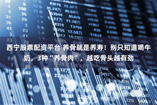 西宁股票配资平台 养骨就是养寿！别只知道喝牛奶，3种“养骨肉”，越吃骨头越有劲